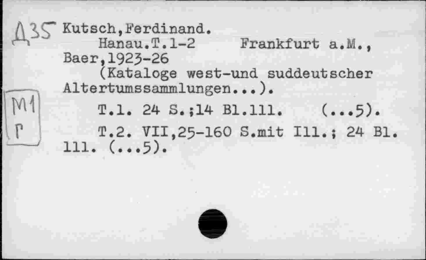 ﻿
Kutsch,Ke гdinand.
Hanau.T.1-2 Frankfurt a.M., Baer,1925-26
(Kataloge west-und suddeutscher Altertumssammlungen...).
T.l. 24 S.J14 Bl.111.	(...5).
Т.2. VII,25-160 S.mit Ill.; 24 Bl 111. (...5).